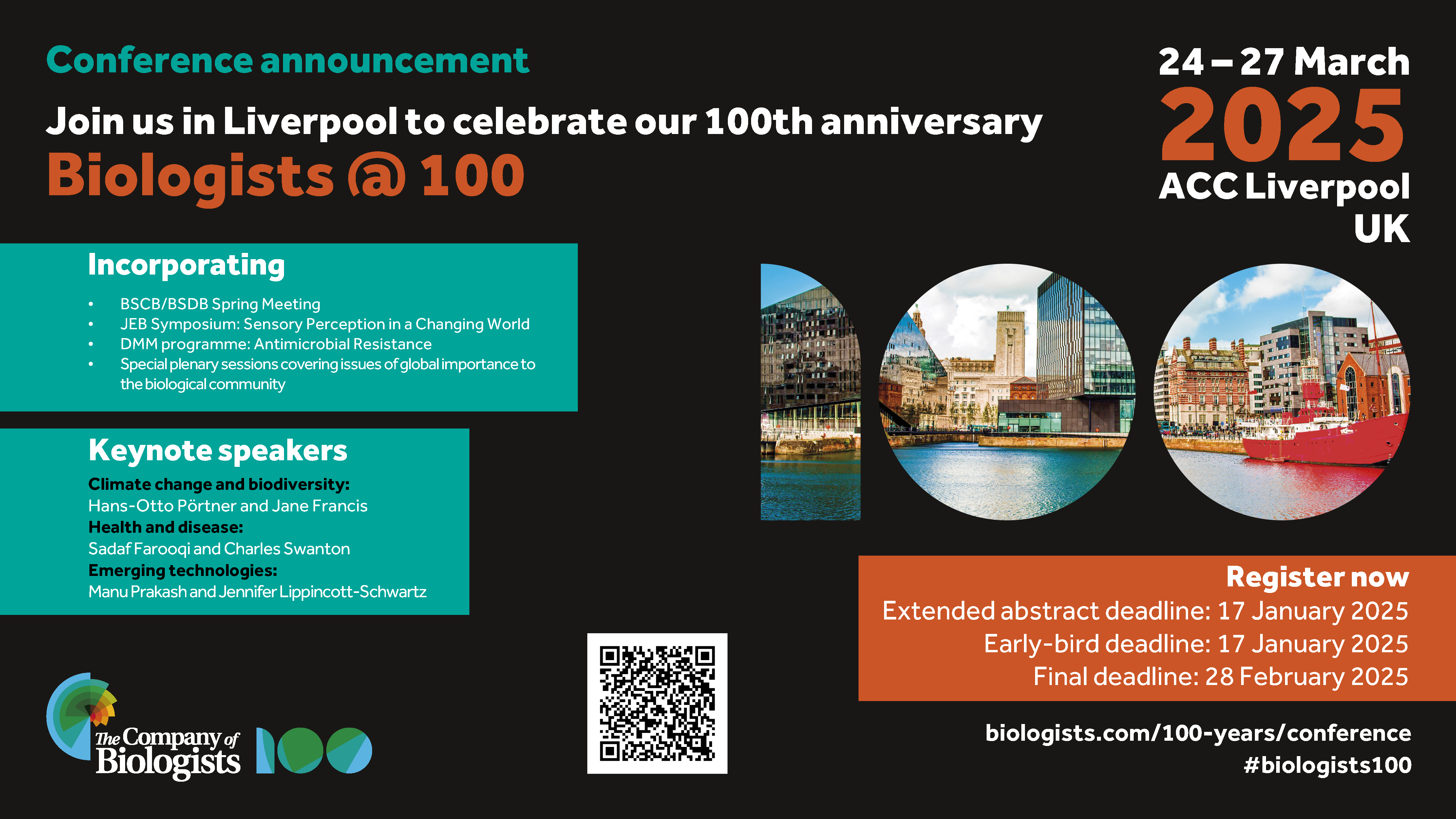 Poster with the following text:
Conference announcement
Join us in Liverpool to celenbrate our 100th anniversary
24-27 March 2025 ACC Liverpool UK
Biologists @ 100
Incorporating
- BSCB/BSDB Spring Meeting
- JEB Symposium 
- DMM programme: antimicrobial resistance
- Sppecial plenary sessions covering issues of global importance to the biological community

Keynote speakers
Climate change and biodiversity: Hans-Otto Portner and Jane Francis
Health and disease: Sadaf Farooqi and Charles Swinton
Emerging technologies:
Manu Prakash and Jennifer Lippencott-Schwartz

Register now
Extended abstract deadline: 17 January 2025
Early-bird deadline: 17 January 2025
Final deadline: 28 February 2025

biologists.com/100-years/conference
#biologists1000