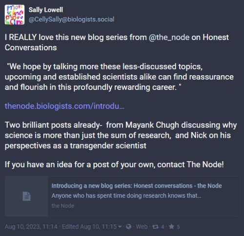 Comment from Sally Lowell: I REALLY love this new blog series from @the_node on Honest Conversations

 "We hope by talking more these less-discussed topics, upcoming and established scientists alike can find reassurance and flourish in this profoundly rewarding career. "

https://thenode.biologists.com/introducing-a-new-blog-series-honest-conversations/news/

Two brilliant posts already-  from Mayank Chugh discussing why science is more than just the sum of research,  and Nick on his perspectives as a transgender scientist

If you have an idea for a post of your own, contact The Node!